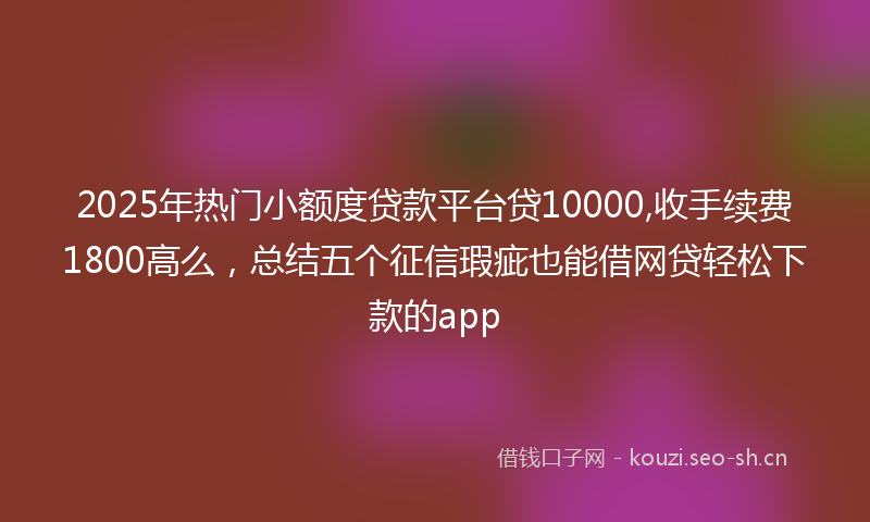 2025年热门小额度贷款平台贷10000,收手续费1800高么，总结五个征信瑕疵也能借网贷轻松下款的app