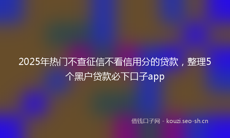 2025年热门不查征信不看信用分的贷款，整理5个黑户贷款必下口子app