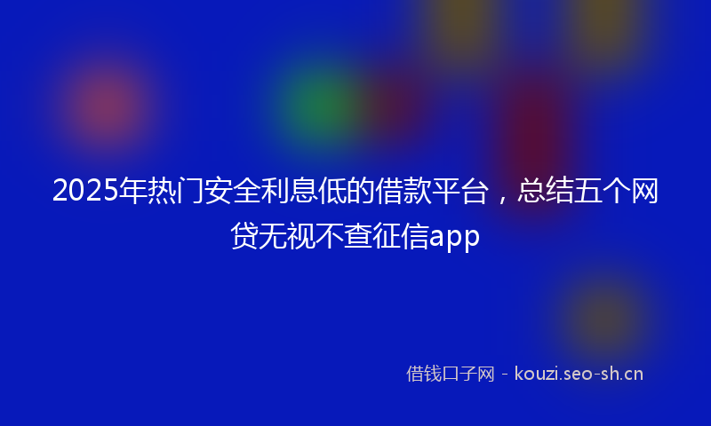 2025年热门安全利息低的借款平台，总结五个网贷无视不查征信app