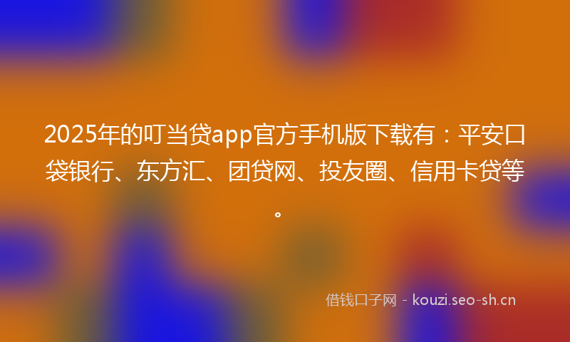 2025年的叮当贷app官方手机版下载有：平安口袋银行、东方汇、团贷网、投友圈、信用卡贷等。