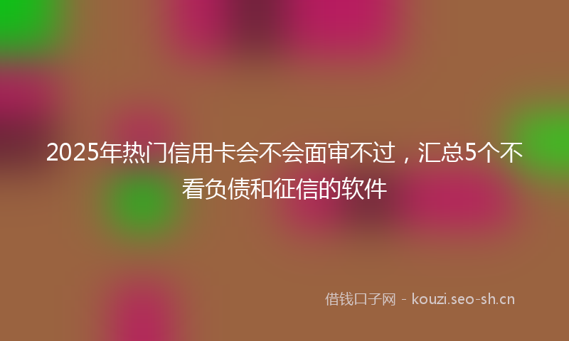 2025年热门信用卡会不会面审不过，汇总5个不看负债和征信的软件