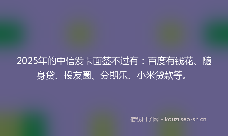 2025年的中信发卡面签不过有：百度有钱花、随身贷、投友圈、分期乐、小米贷款等。