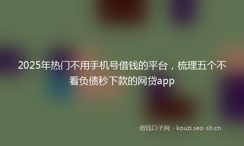 2025年热门不用手机号借钱的平台，梳理五个不看负债秒下款的网贷app