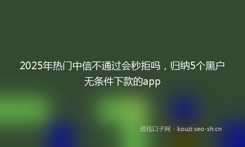 2025年热门中信不通过会秒拒吗，归纳5个黑户无条件下款的app