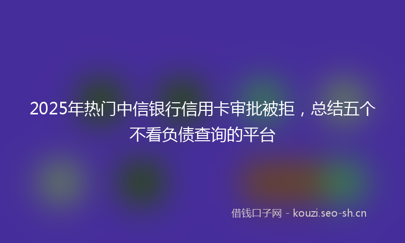 2025年热门中信银行信用卡审批被拒，总结五个不看负债查询的平台