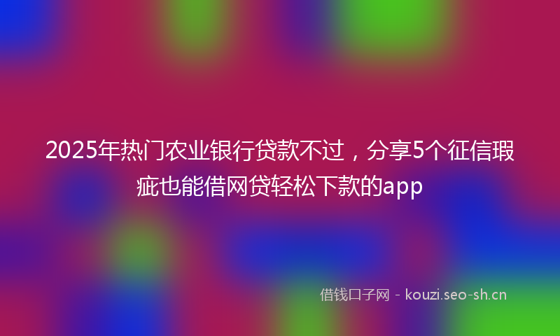 2025年热门农业银行贷款不过，分享5个征信瑕疵也能借网贷轻松下款的app