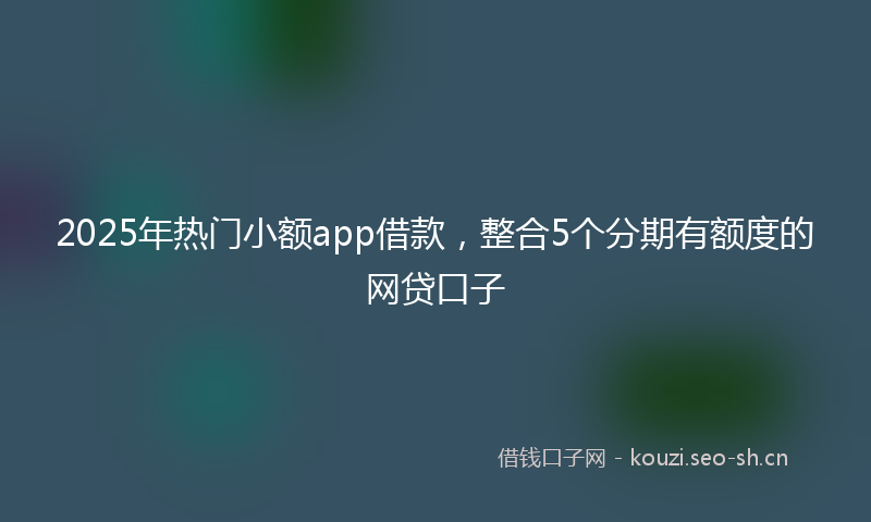 2025年热门小额app借款，整合5个分期有额度的网贷口子