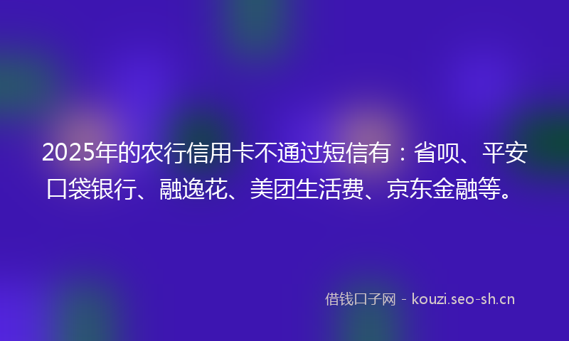 2025年的农行信用卡不通过短信有：省呗、平安口袋银行、融逸花、美团生活费、京东金融等。