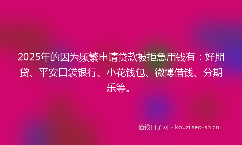 2025年的因为频繁申请贷款被拒急用钱有：好期贷、平安口袋银行、小花钱包、微博借钱、分期乐等。