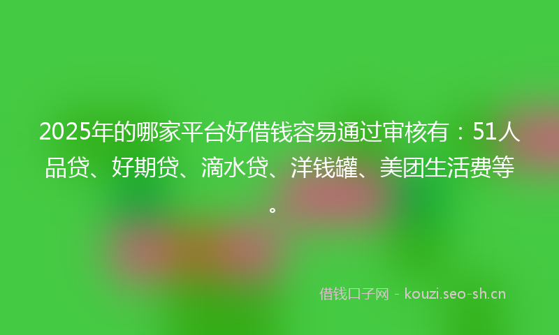 2025年的哪家平台好借钱容易通过审核有：51人品贷、好期贷、滴水贷、洋钱罐、美团生活费等。