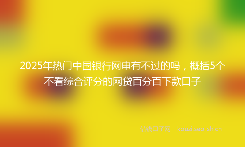 2025年热门中国银行网申有不过的吗，概括5个不看综合评分的网贷百分百下款口子