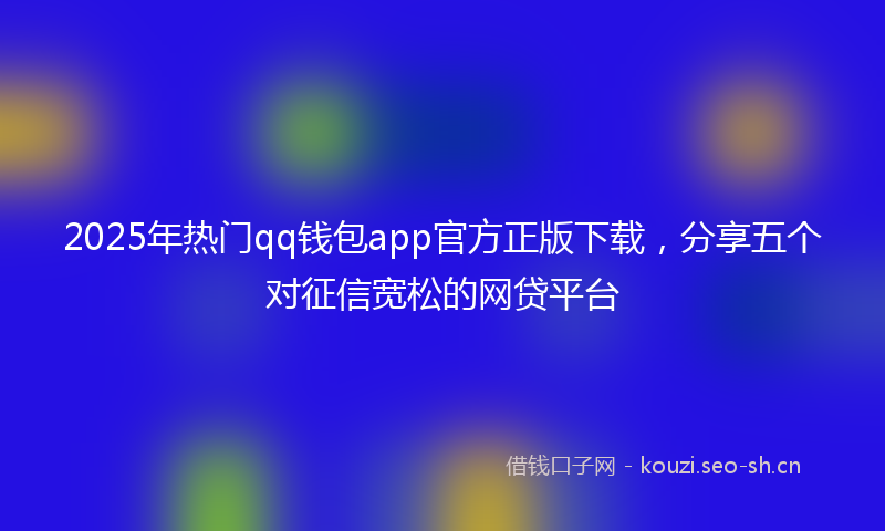 2025年热门qq钱包app官方正版下载，分享五个对征信宽松的网贷平台