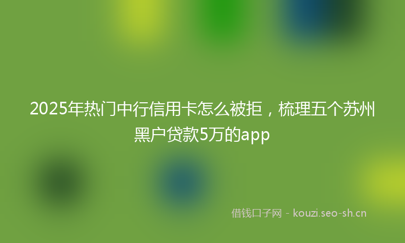 2025年热门中行信用卡怎么被拒，梳理五个苏州黑户贷款5万的app