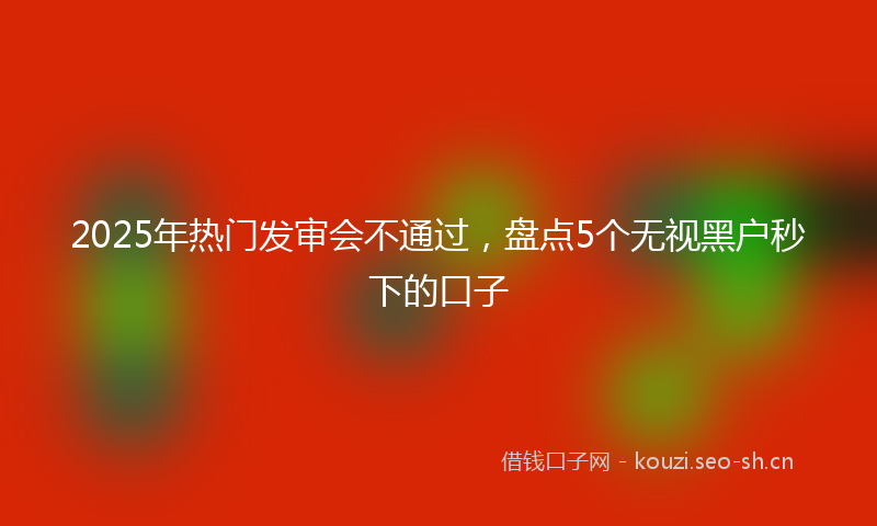 2025年热门发审会不通过，盘点5个无视黑户秒下的口子