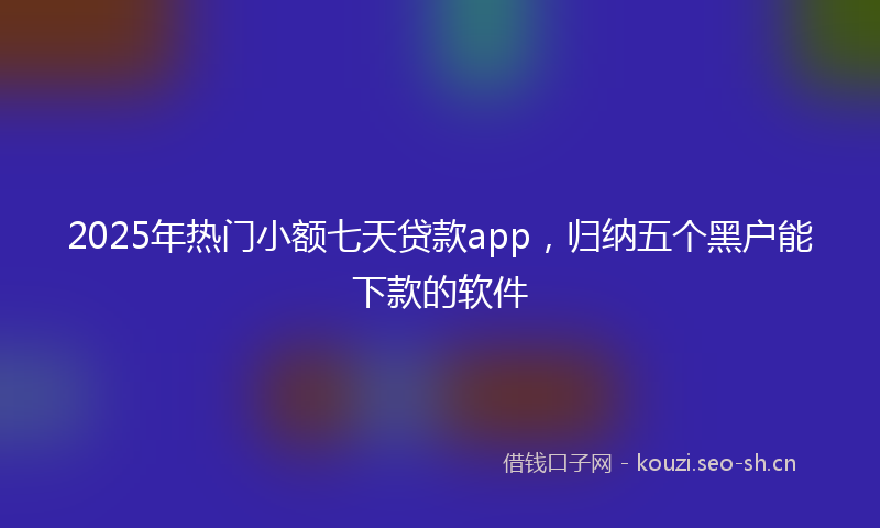 2025年热门小额七天贷款app，归纳五个黑户能下款的软件