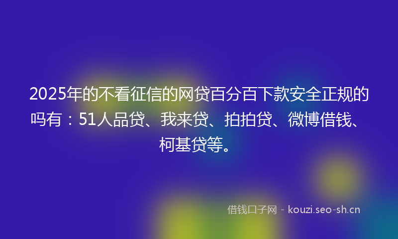 2025年的不看征信的网贷百分百下款安全正规的吗有：51人品贷、我来贷、拍拍贷、微博借钱、柯基贷等。