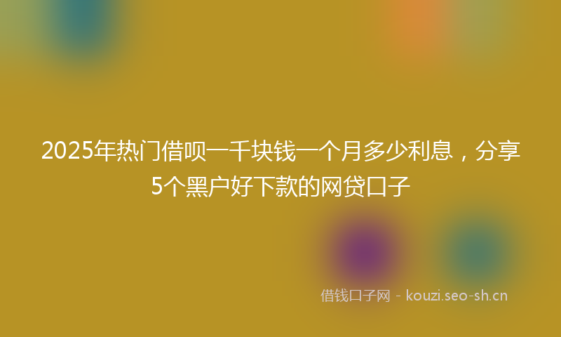 2025年热门借呗一千块钱一个月多少利息，分享5个黑户好下款的网贷口子
