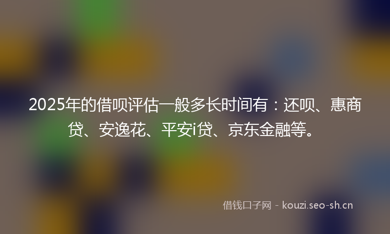 2025年的借呗评估一般多长时间有：还呗、惠商贷、安逸花、平安i贷、京东金融等。