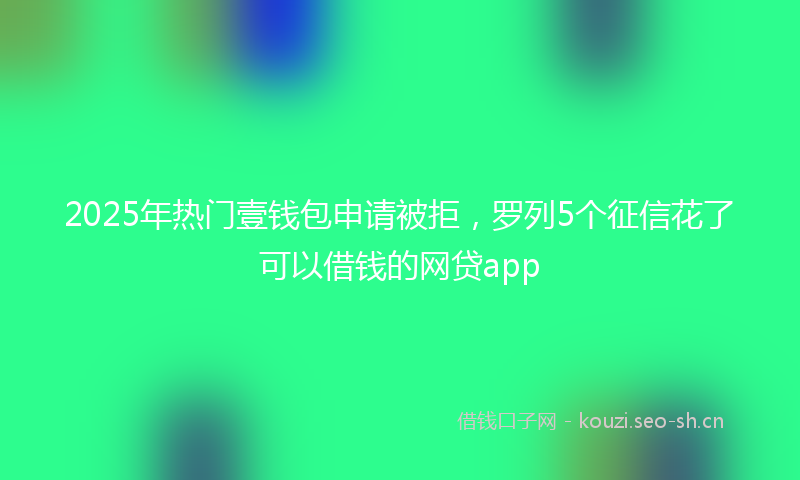 2025年热门壹钱包申请被拒，罗列5个征信花了可以借钱的网贷app