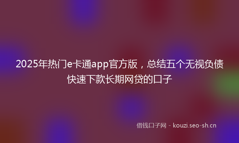 2025年热门e卡通app官方版，总结五个无视负债快速下款长期网贷的口子