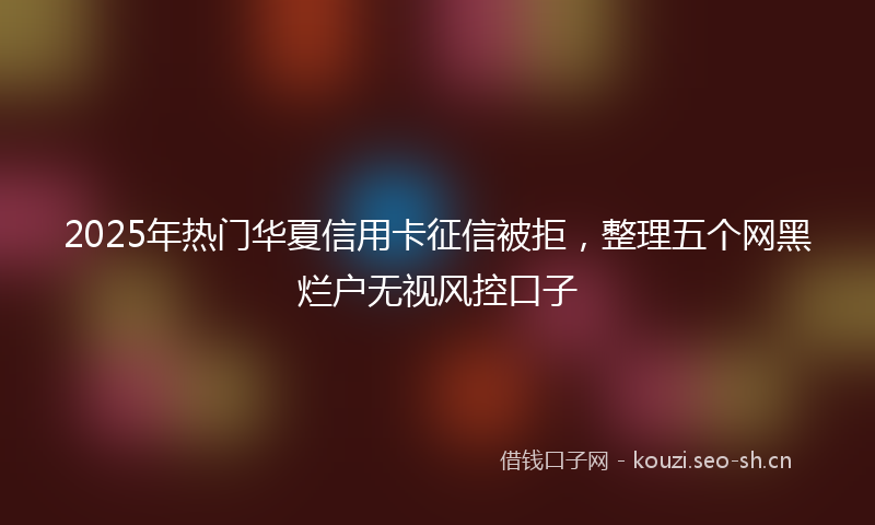 2025年热门华夏信用卡征信被拒，整理五个网黑烂户无视风控口子