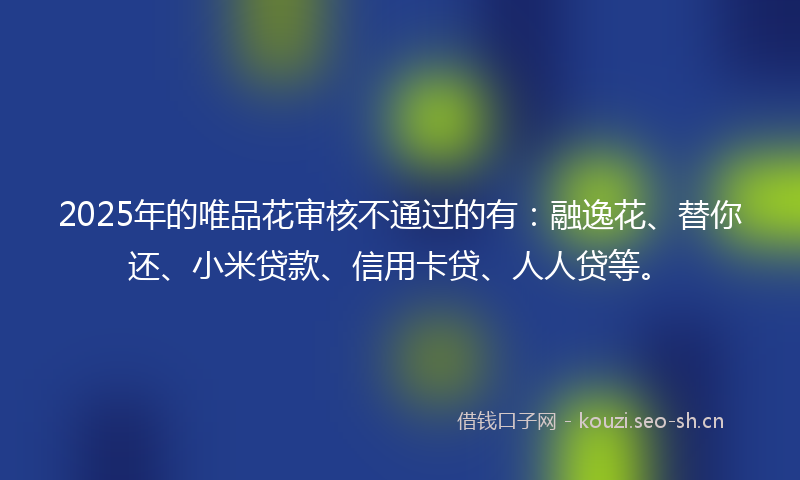 2025年的唯品花审核不通过的有：融逸花、替你还、小米贷款、信用卡贷、人人贷等。