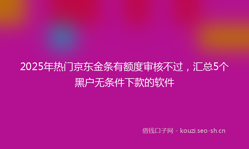 2025年热门京东金条有额度审核不过，汇总5个黑户无条件下款的软件