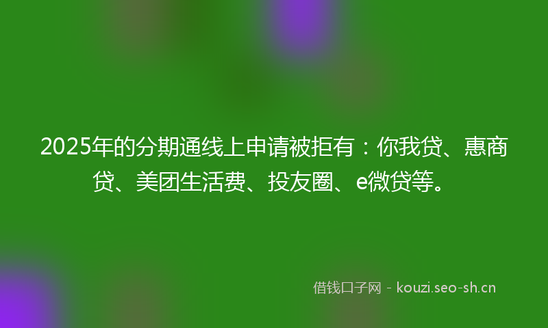 2025年的分期通线上申请被拒有：你我贷、惠商贷、美团生活费、投友圈、e微贷等。
