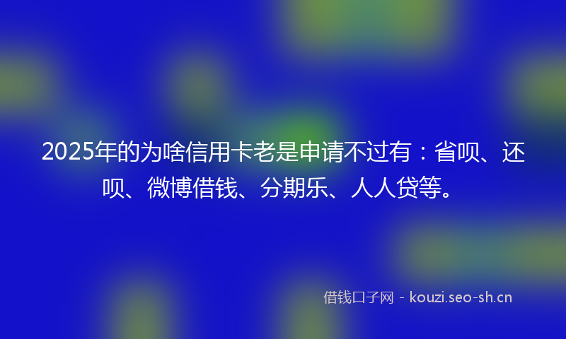 2025年的为啥信用卡老是申请不过有：省呗、还呗、微博借钱、分期乐、人人贷等。