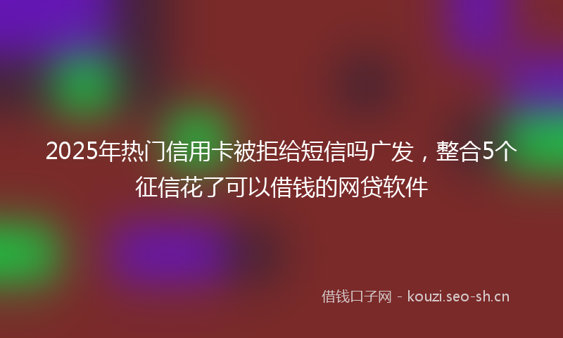 2025年热门信用卡被拒给短信吗广发，整合5个征信花了可以借钱的网贷软件