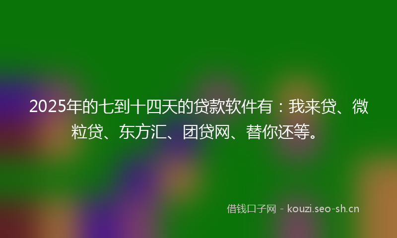 2025年的七到十四天的贷款软件有：我来贷、微粒贷、东方汇、团贷网、替你还等。