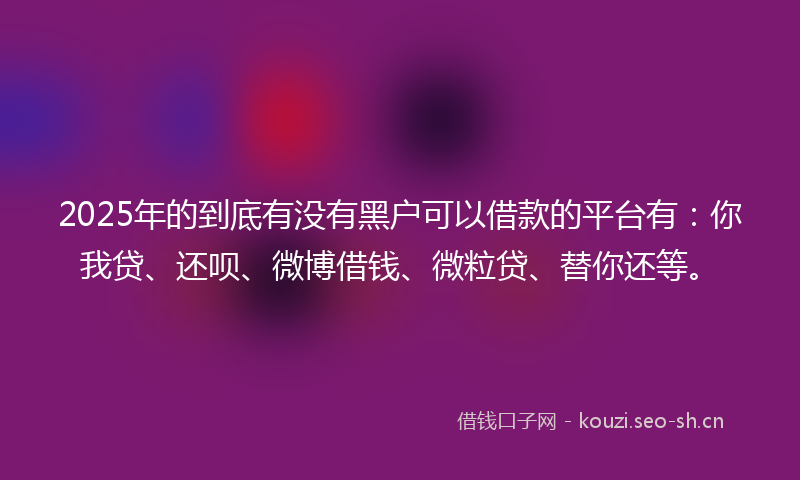 2025年的到底有没有黑户可以借款的平台有：你我贷、还呗、微博借钱、微粒贷、替你还等。