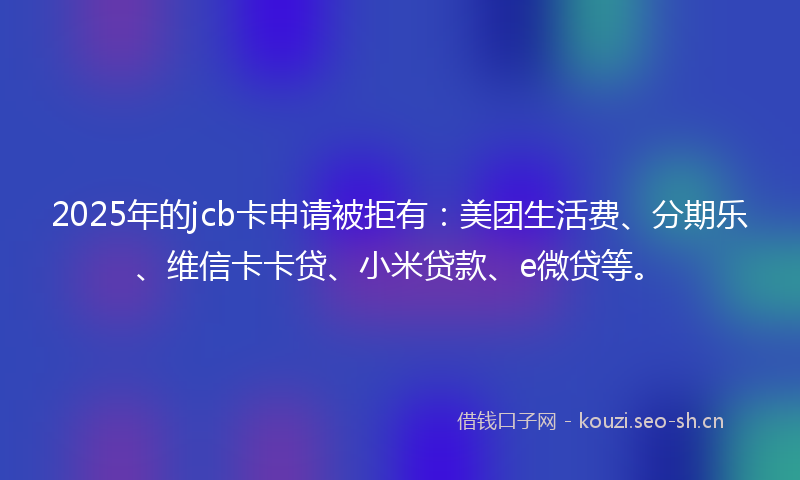 2025年的jcb卡申请被拒有：美团生活费、分期乐、维信卡卡贷、小米贷款、e微贷等。