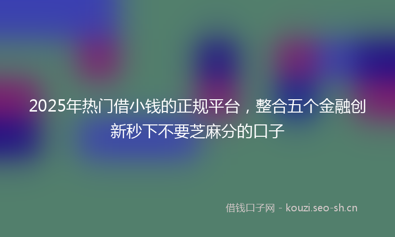 2025年热门借小钱的正规平台，整合五个金融创新秒下不要芝麻分的口子