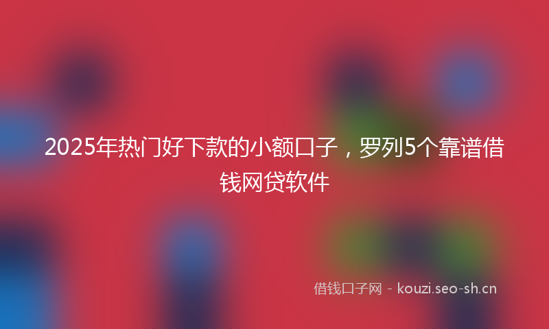 2025年热门好下款的小额口子，罗列5个靠谱借钱网贷软件