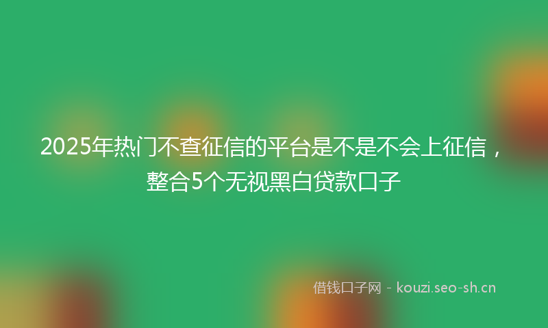 2025年热门不查征信的平台是不是不会上征信，整合5个无视黑白贷款口子