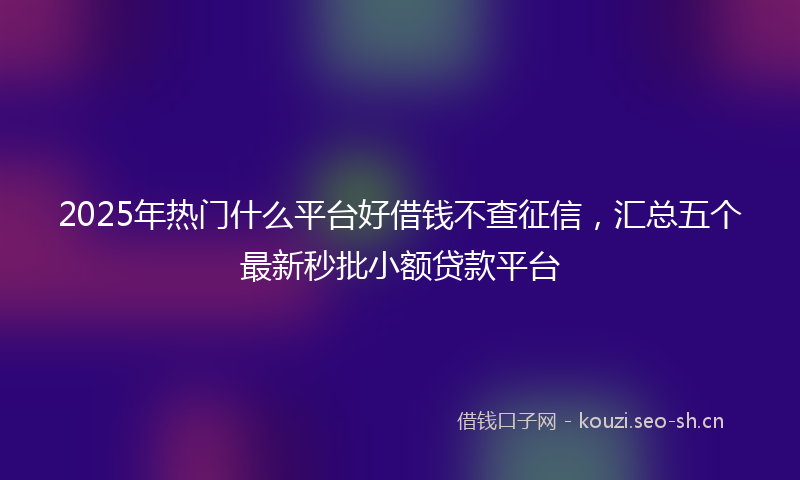 2025年热门什么平台好借钱不查征信，汇总五个最新秒批小额贷款平台