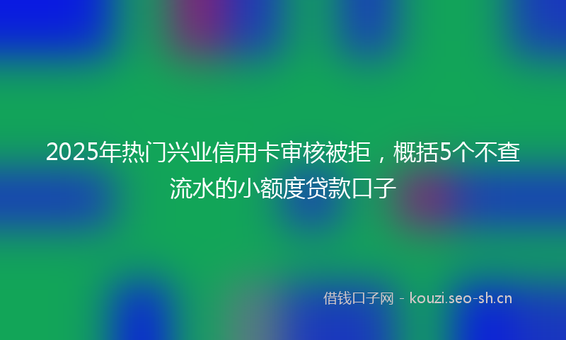 2025年热门兴业信用卡审核被拒，概括5个不查流水的小额度贷款口子