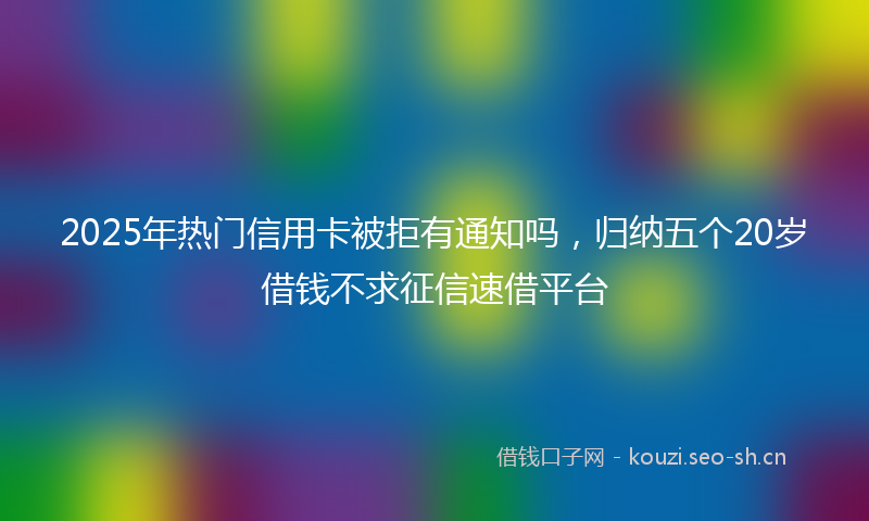 2025年热门信用卡被拒有通知吗，归纳五个20岁借钱不求征信速借平台