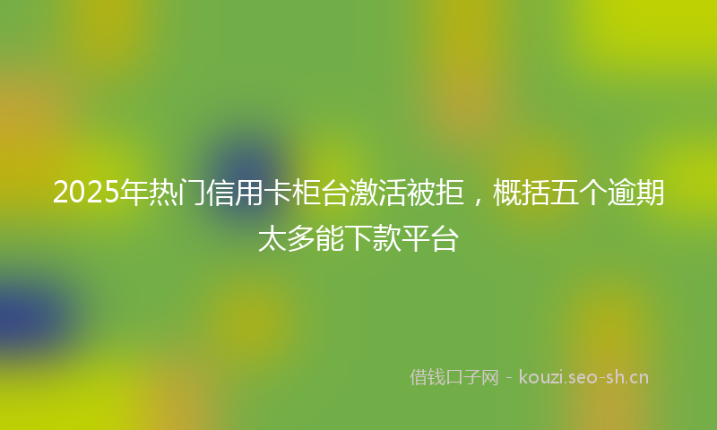 2025年热门信用卡柜台激活被拒,概括五个逾期太多能下款平台