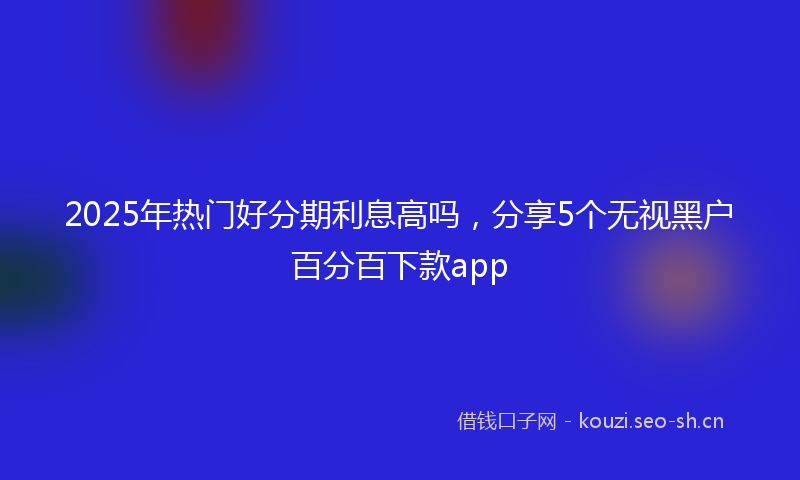 2025年热门好分期利息高吗，分享5个无视黑户百分百下款app