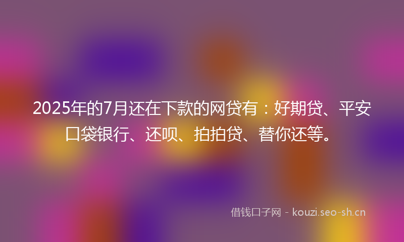 2025年的7月还在下款的网贷有：好期贷、平安口袋银行、还呗、拍拍贷、替你还等。