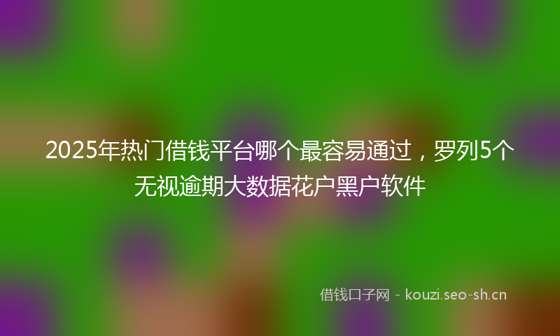 2025年热门借钱平台哪个最容易通过，罗列5个无视逾期大数据花户黑户软件