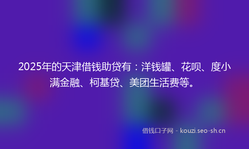 2025年的天津借钱助贷有：洋钱罐、花呗、度小满金融、柯基贷、美团生活费等。