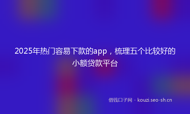 2025年热门容易下款的app，梳理五个比较好的小额贷款平台