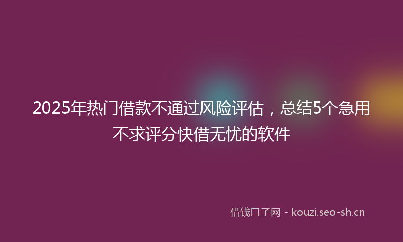 2025年热门借款不通过风险评估，总结5个急用不求评分快借无忧的软件