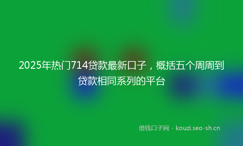 2025年热门714贷款最新口子，概括五个周周到贷款相同系列的平台