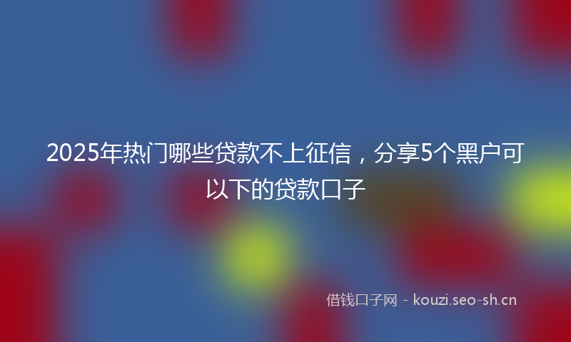 2025年热门哪些贷款不上征信，分享5个黑户可以下的贷款口子