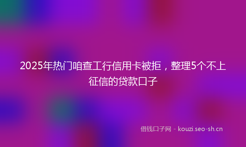 2025年热门咱查工行信用卡被拒，整理5个不上征信的贷款口子
