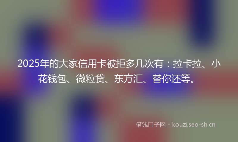 2025年的大家信用卡被拒多几次有：拉卡拉、小花钱包、微粒贷、东方汇、替你还等。